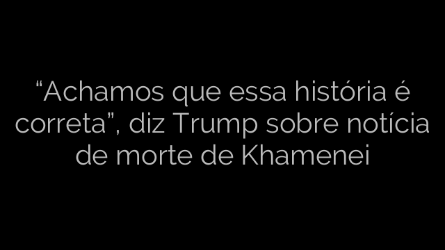​“Achamos que essa história é correta”, diz Trump sobre notícia de morte de Khamenei 